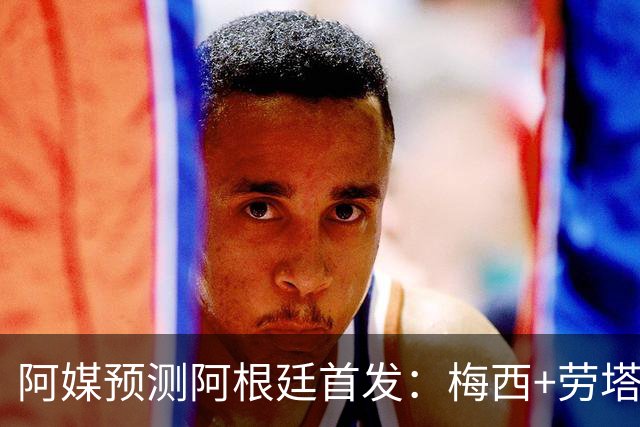 阿媒预测阿根廷首发：梅西+劳塔罗领衔锋线，恩佐麦卡坐镇中场